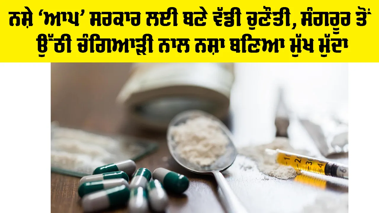 ਨਸ਼ੇ ‘ਆਪ’ ਸਰਕਾਰ ਲਈ ਬਣੇ ਵੱਡੀ ਚੁਣੌਤੀ, ਸੰਗਰੂਰ ਤੋਂ ਉੱਠੀ ਚੰਗਿਆੜੀ ਨਾਲ ਨਸ਼ਾ ਬਣਿਆ ਮੁੱਖ ਮੁੱਦਾ