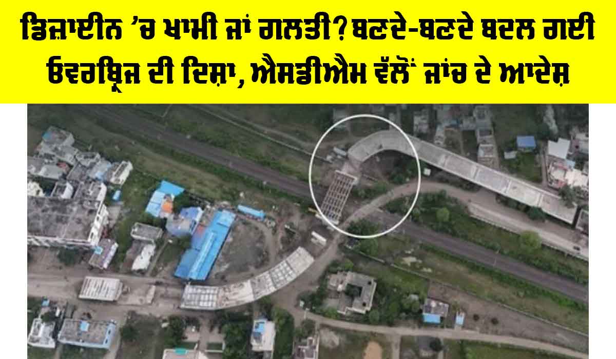ਡਿਜ਼ਾਈਨ ’ਚ ਖਾਮੀ ਜਾਂ ਗਲਤੀ? ਬਣਦੇ-ਬਣਦੇ ਬਦਲ ਗਈ ਓਵਰਬ੍ਰਿਜ ਦੀ ਦਿਸ਼ਾ, ਐਸਡੀਐਮ ਵੱਲੋਂ ਜਾਂਚ ਦੇ ਆਦੇਸ਼