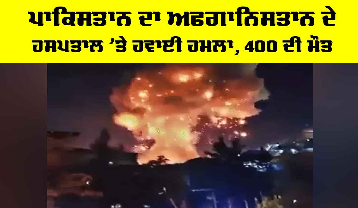 Pakistan Airstrike Afghanistan: ਪਾਕਿਸਤਾਨ ਦਾ ਅਫਗਾਨਿਸਤਾਨ ਦੇ ਹਸਪਤਾਲ ’ਤੇ ਹਵਾਈ ਹਮਲਾ, 400 ਦੀ ਮੌਤ