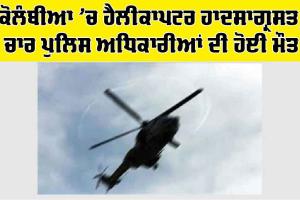 ਕੋਲੰਬੀਆ ’ਚ ਹੈਲੀਕਾਪਟਰ ਹਾਦਸਾਗ੍ਰਸਤ, 4 ਪੁਲਿਸ ਅਧਿਕਾਰੀਆਂ ਦੀ ਮੌਤ