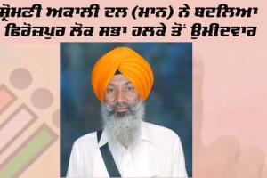 ਸ਼੍ਰੋਮਣੀ ਅਕਾਲੀ ਦਲ (ਮਾਨ) ਨੇ ਬਦਲਿਆ ਫਿਰੋਜ਼ਪੁਰ ਲੋਕ ਸਭਾ ਹਲਕੇ ਤੋਂ ਉਮੀਦਵਾਰ