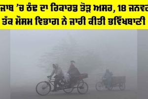 Punjab Weather: ਪੰਜਾਬ ’ਚ ਠੰਢ ਦਾ ਰਿਕਾਰਡ ਤੋੜ ਅਸਰ, 18 ਜਨਵਰੀ ਤੱਕ ਮੌਸਮ ਵਿਭਾਗ ਨੇ ਜਾਰੀ ਕੀਤੀ ਭਵਿੱਖਬਾਣੀ